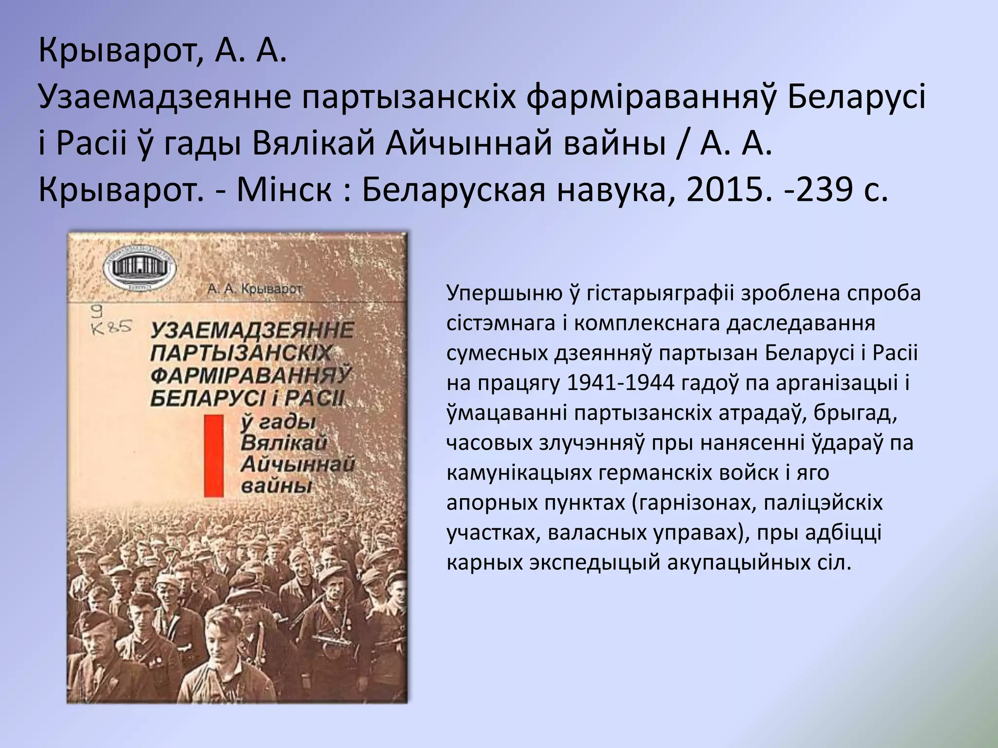 Крыварот, А. А.
Узаемадзеянне партызанскіх фарміраванняў Беларусі
і Расіі ў гады Вялікай Айчыннай вайны / А. А.
Крыварот. - Мінск : Беларуская навука, 2015. -239 с.
Упершыню ў гістарыяграфіі зроблена спроба
сістэмнага і комплекснага даследавання
сумесных дзеянняў партызан Беларусі і Расіі
на працягу 1941-1944 гадоў па арганізацыі і
ўмацаванні партызанскіх атрадаў, брыгад,
часовых злучэнняў пры нанясенні ўдараў па
камунікацыях германскіх войск і яго
апорных пунктах (гарнізонах, паліцэйскіх
участках, валасных управах), пры адбіцці
карных экспедыцый акупацыйных сіл.
 