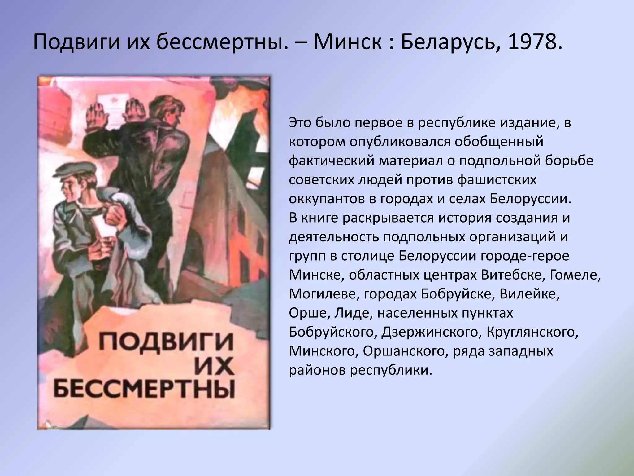 Подвиги их бессмертны. – Минск : Беларусь, 1978.
Это было первое в республике издание, в
котором опубликовался обобщенный
фактический материал о подпольной борьбе
советских людей против фашистских
оккупантов в городах и селах Белоруссии.
В книге раскрывается история создания и
деятельность подпольных организаций и
групп в столице Белоруссии городе-герое
Минске, областных центрах Витебске, Гомеле,
Могилеве, городах Бобруйске, Вилейке,
Орше, Лиде, населенных пунктах
Бобруйского, Дзержинского, Круглянского,
Минского, Оршанского, ряда западных
районов республики.
 