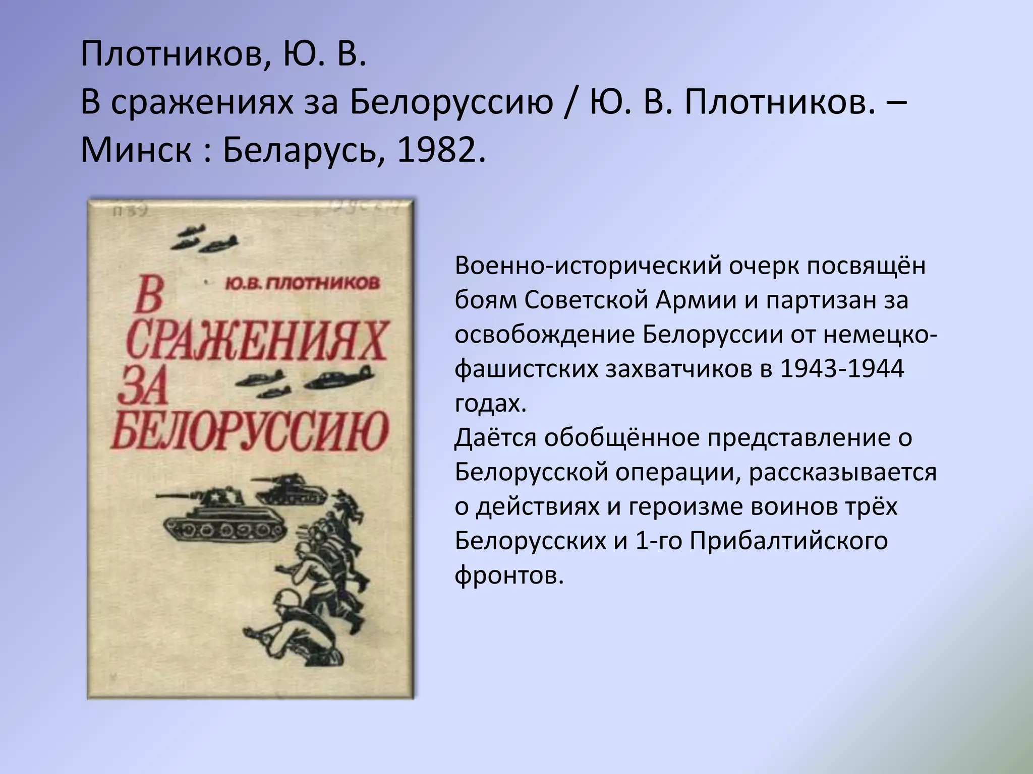 Военно-исторический очерк посвящён
боям Советской Армии и партизан за
освобождение Белоруссии от немецко-
фашистских захватчиков в 1943-1944
годах.
Даётся обобщённое представление о
Белорусской операции, рассказывается
о действиях и героизме воинов трёх
Белорусских и 1-го Прибалтийского
фронтов.
Плотников, Ю. В.
В сражениях за Белоруссию / Ю. В. Плотников. –
Минск : Беларусь, 1982.
 