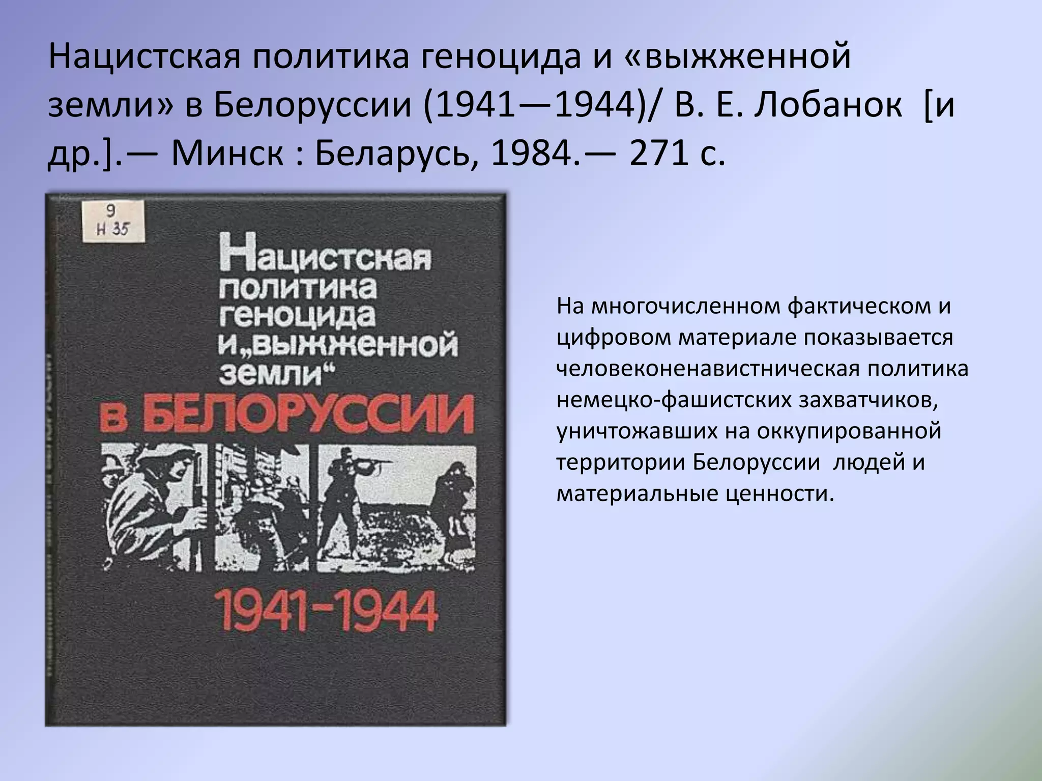 Нацистская политика геноцида и «выжженной
земли» в Белоруссии (1941—1944)/ В. Е. Лобанок [и
др.].— Минск : Беларусь, 1984.— 271 с.
На многочисленном фактическом и
цифровом материале показывается
человеконенавистническая политика
немецко-фашистских захватчиков,
уничтожавших на оккупированной
территории Белоруссии людей и
материальные ценности.
 