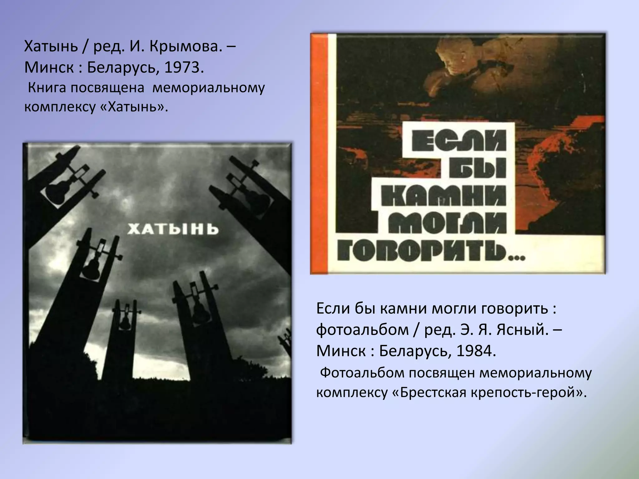 Хатынь / ред. И. Крымова. –
Минск : Беларусь, 1973.
Книга посвящена мемориальному
комплексу «Хатынь».
Если бы камни могли говорить :
фотоальбом / ред. Э. Я. Ясный. –
Минск : Беларусь, 1984.
Фотоальбом посвящен мемориальному
комплексу «Брестская крепость-герой».
 