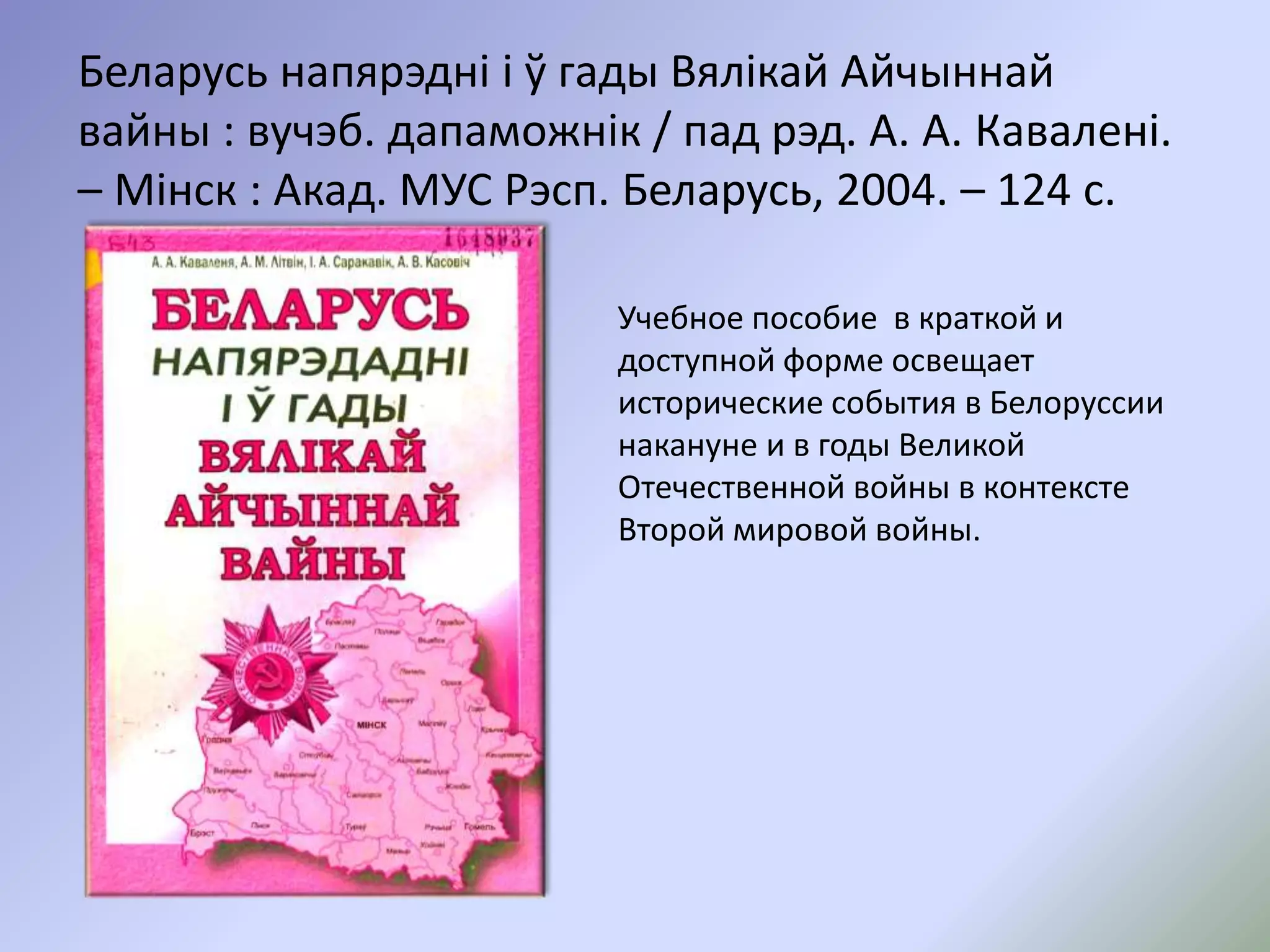 Беларусь напярэдні і ў гады Вялікай Айчыннай
вайны : вучэб. дапаможнік / пад рэд. А. А. Кавалені.
– Мінск : Акад. МУС Рэсп. Беларусь, 2004. – 124 с.
Учебное пособие в краткой и
доступной форме освещает
исторические события в Белоруссии
накануне и в годы Великой
Отечественной войны в контексте
Второй мировой войны.
 