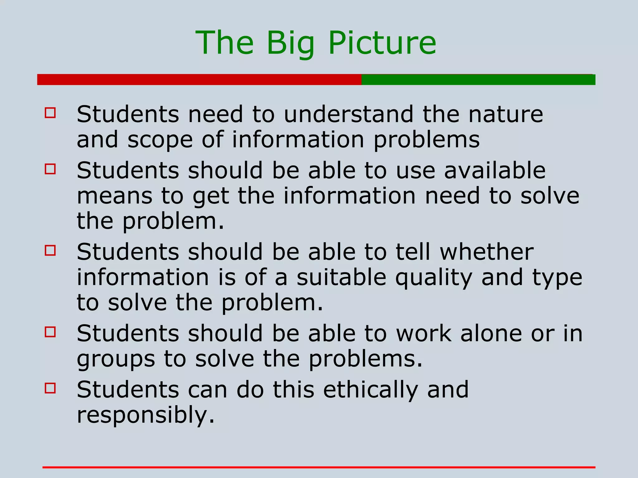 The Big Picture Students need to understand the nature and scope of information problems Students should be able to use available means to get the information need to solve the problem. Students should be able to tell whether information is of a suitable quality and type to solve the problem. Students should be able to work alone or in groups to solve the problems. Students can do this ethically and responsibly. 