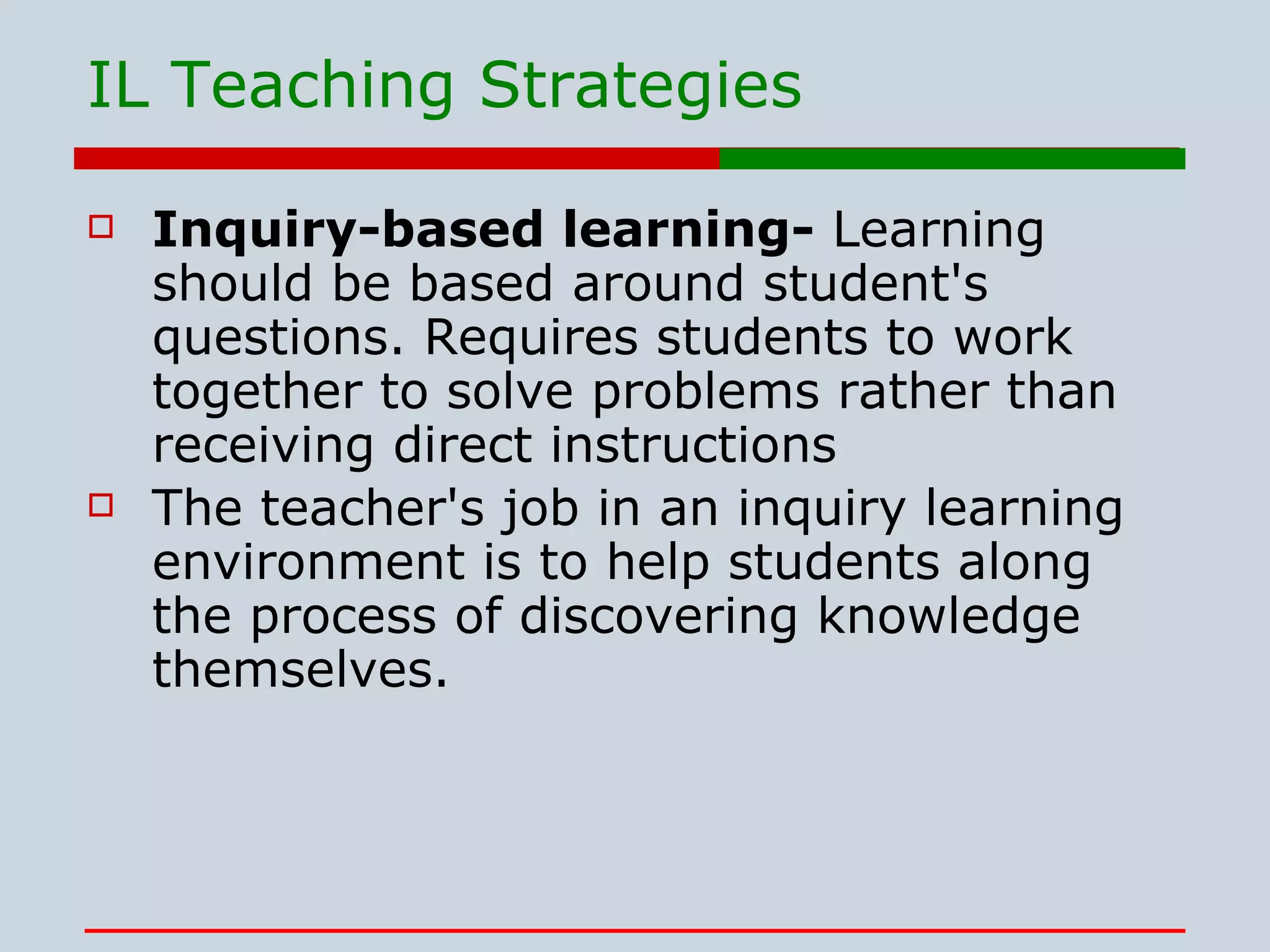 IL Teaching Strategies Inquiry-based learning-  Learning should be based around student's questions. Requires students to work together to solve problems rather than receiving direct instructions  The teacher's job in an inquiry learning environment is to help students along the process of discovering knowledge themselves.   