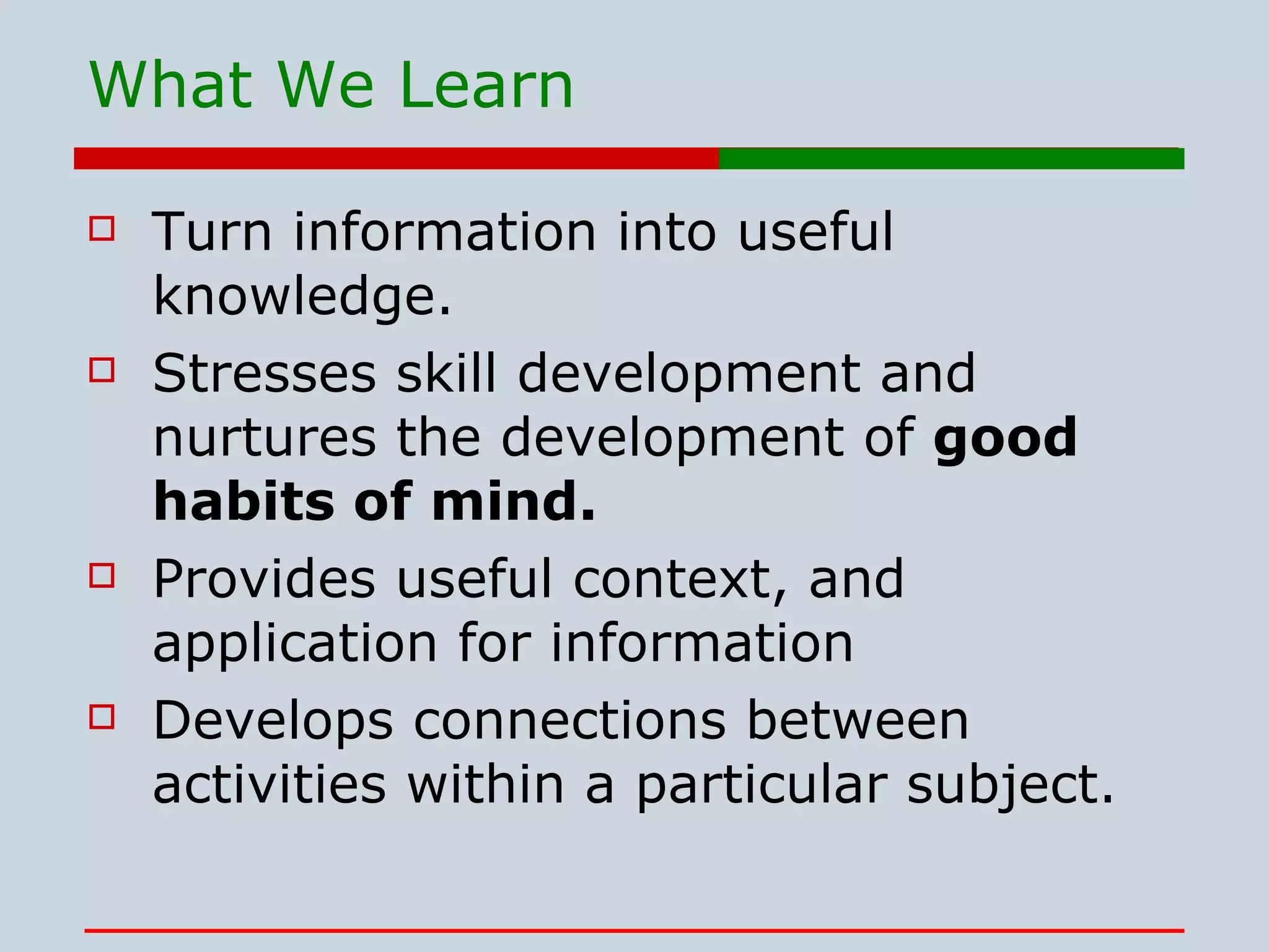 What We Learn Turn information into useful knowledge. Stresses skill development and nurtures the development of  good habits of mind.  Provides useful context, and application for information Develops connections between activities within a particular subject.  