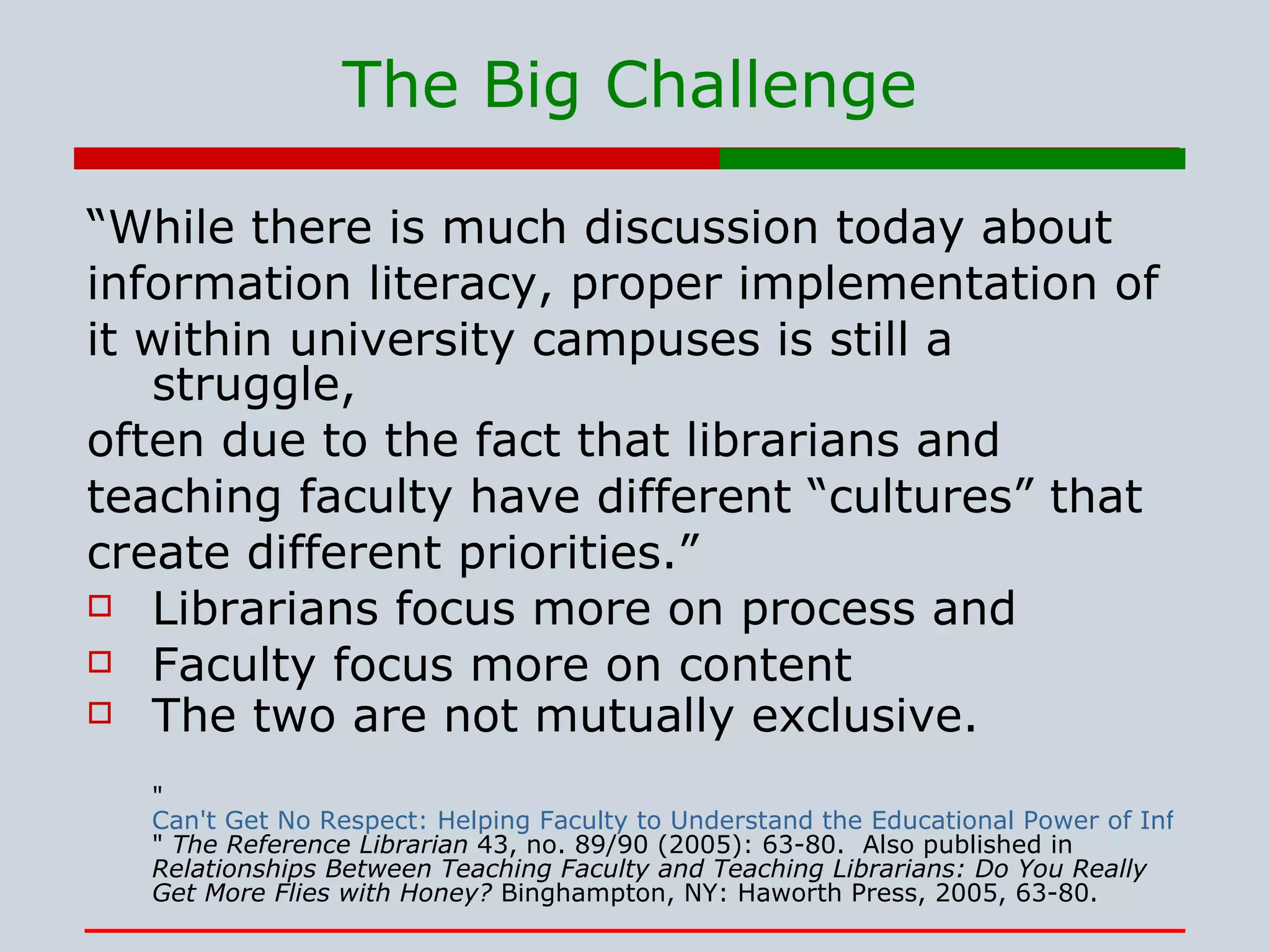 The Big Challenge “ While there is much discussion today about information literacy, proper implementation of it within university campuses is still a struggle, often due to the fact that librarians and teaching faculty have different “cultures” that create different priorities.” Librarians focus more on process and  Faculty focus more on content The two are not mutually exclusive. &quot; Can't Get No Respect: Helping Faculty to Understand the Educational Power of Information Literacy. &quot;  The Reference Librarian  43, no. 89/90 (2005): 63-80.  Also published in  Relationships Between Teaching Faculty and Teaching Librarians: Do You Really Get More Flies with Honey?  Binghampton, NY: Haworth Press, 2005, 63-80.  