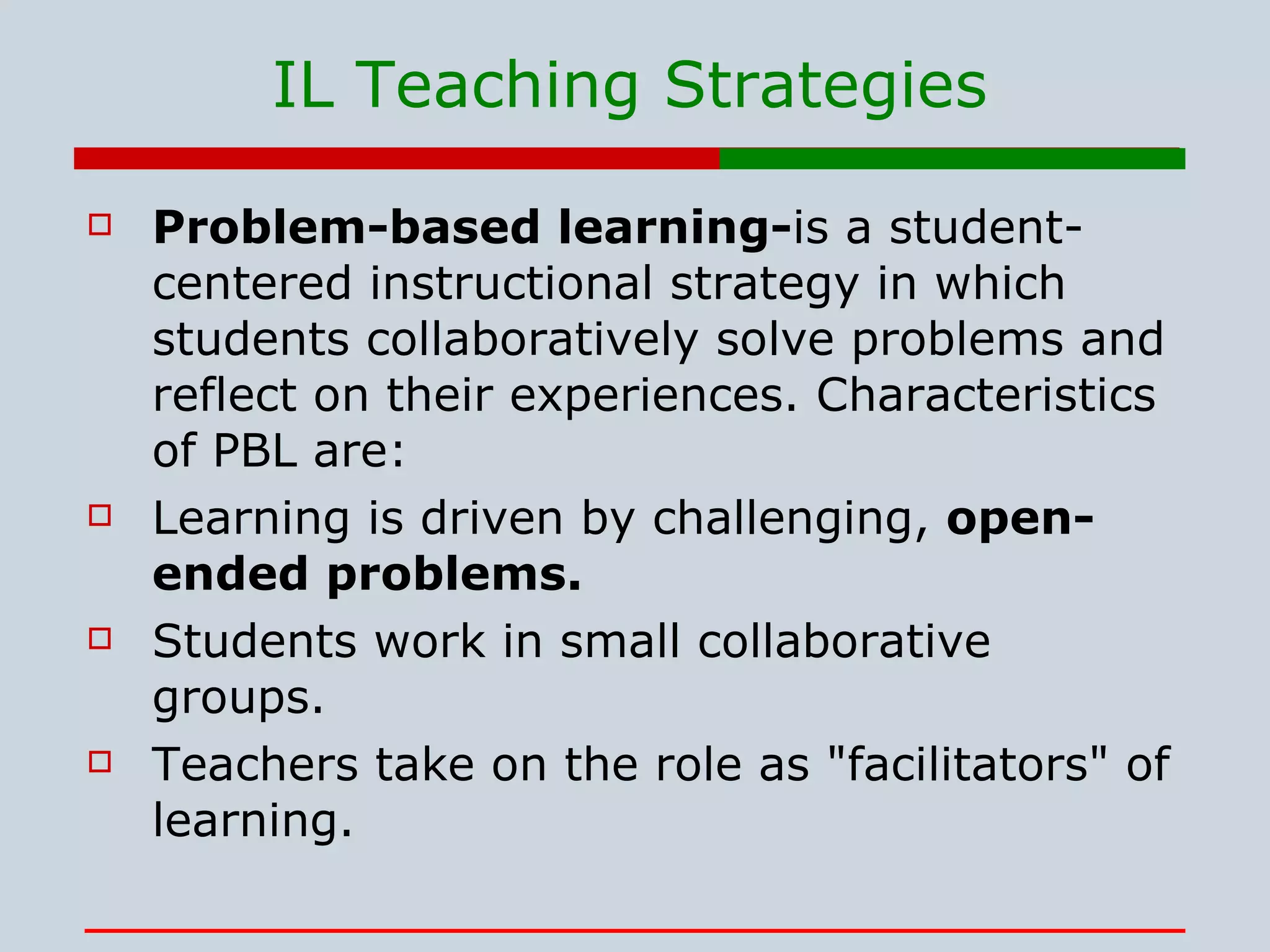 IL Teaching Strategies Problem-based learning- is a student-centered instructional strategy in which students collaboratively solve problems and reflect on their experiences. Characteristics of PBL are: Learning is driven by challenging,  open-ended problems.  Students work in small collaborative groups.  Teachers take on the role as &quot;facilitators&quot; of learning.  