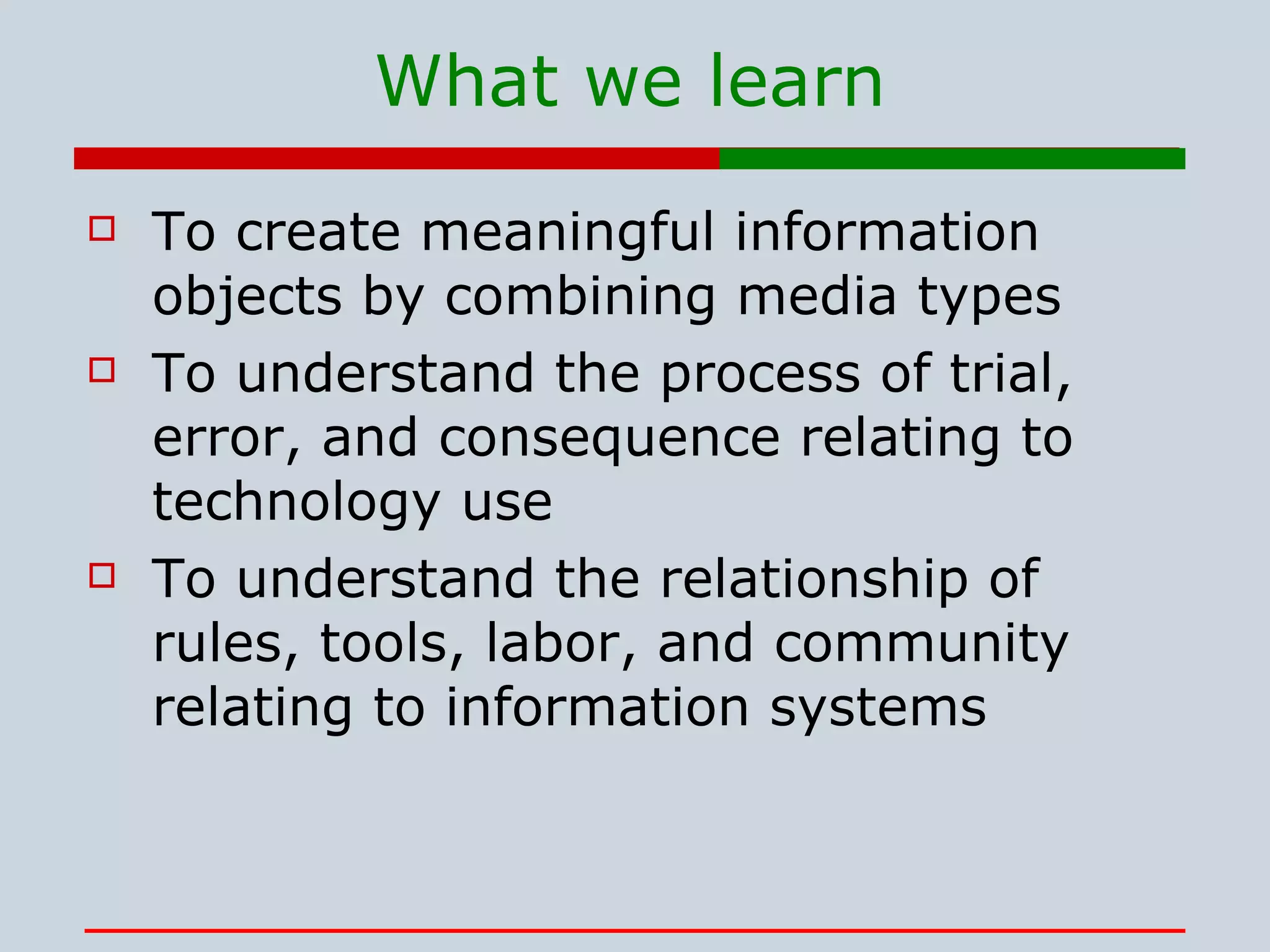 To create meaningful information objects by combining media types To understand the process of trial, error, and consequence relating to technology use To understand the relationship of rules, tools, labor, and community relating to information systems What we learn 