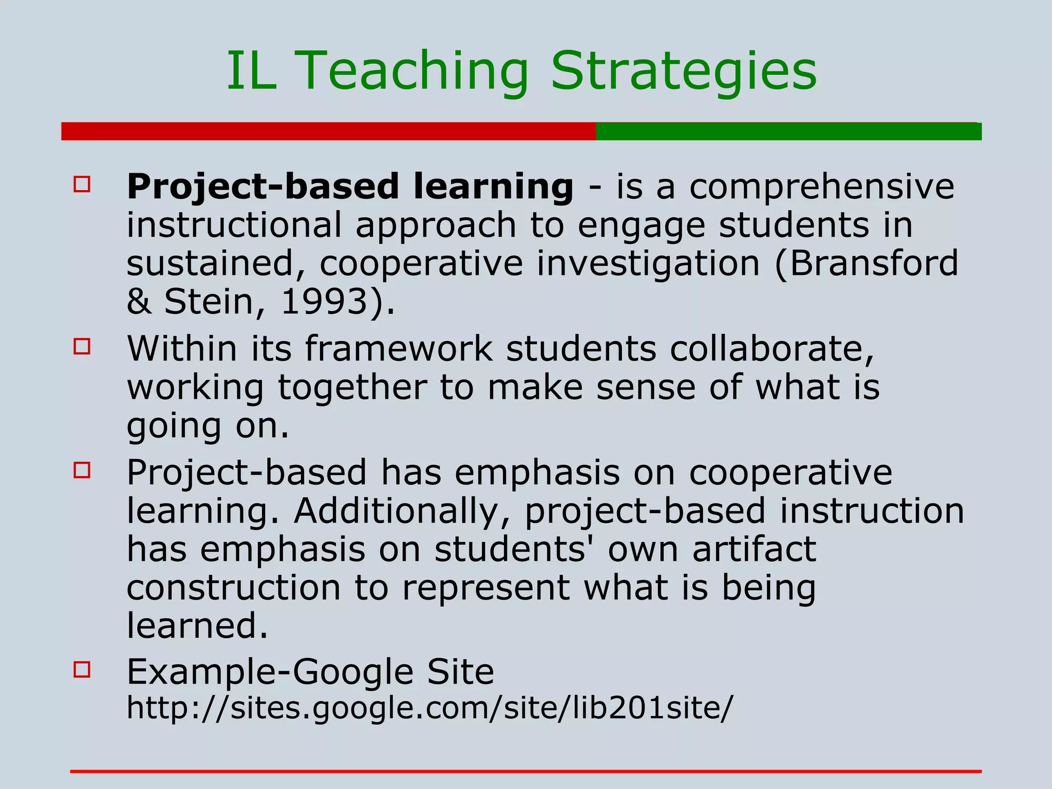 IL Teaching Strategies Project-based learning  - is a comprehensive instructional approach to engage students in sustained, cooperative investigation (Bransford & Stein, 1993).  Within its framework students collaborate, working together to make sense of what is going on.  Project-based has emphasis on cooperative learning. Additionally, project-based instruction has emphasis on students' own artifact construction to represent what is being learned. Example-Google Site http://sites.google.com/site/lib201site/ 