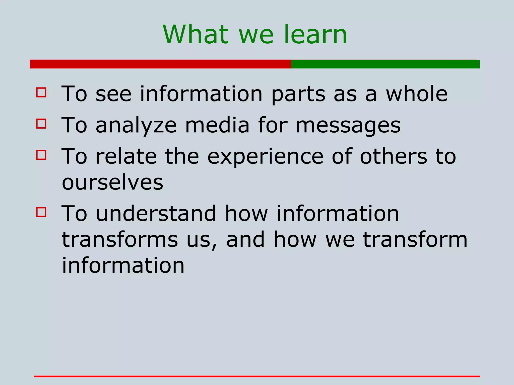 What we learn To see information parts as a whole To analyze media for messages To relate the experience of others to ourselves To understand how information transforms us, and how we transform information 