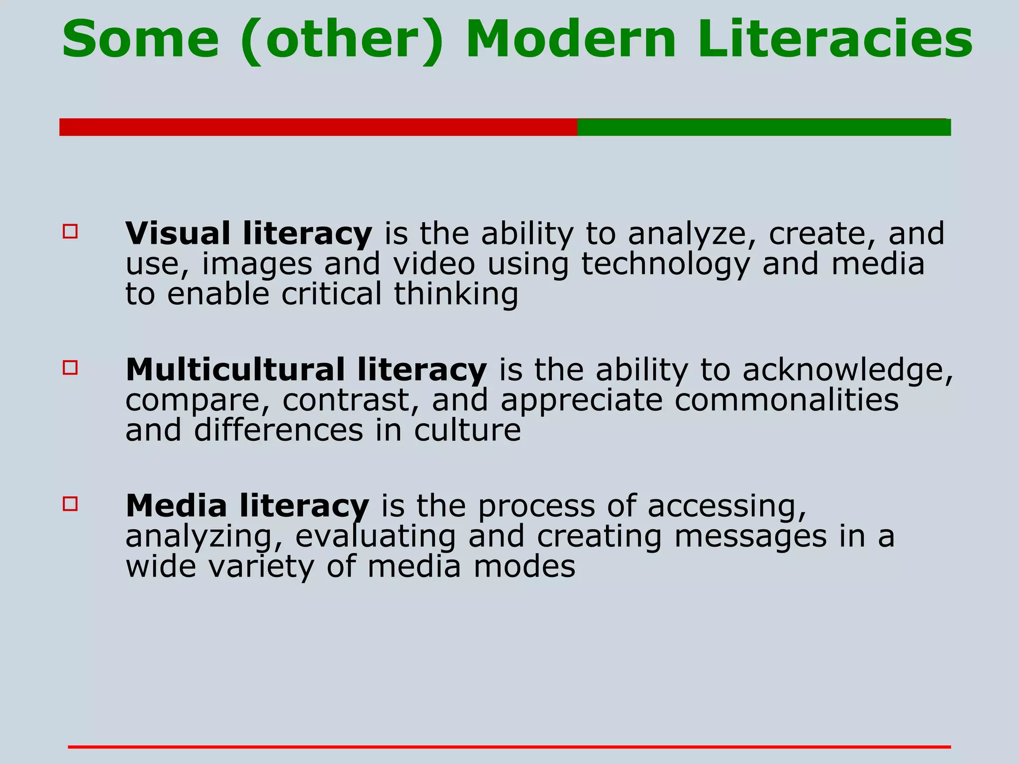 Some (other) Modern Literacies Visual literacy  is the ability to analyze, create, and use, images and video using technology and media to enable critical thinking  Multicultural literacy  is the ability to acknowledge, compare, contrast, and appreciate commonalities and differences in culture Media literacy  is the process of accessing, analyzing, evaluating and creating messages in a wide variety of media modes 