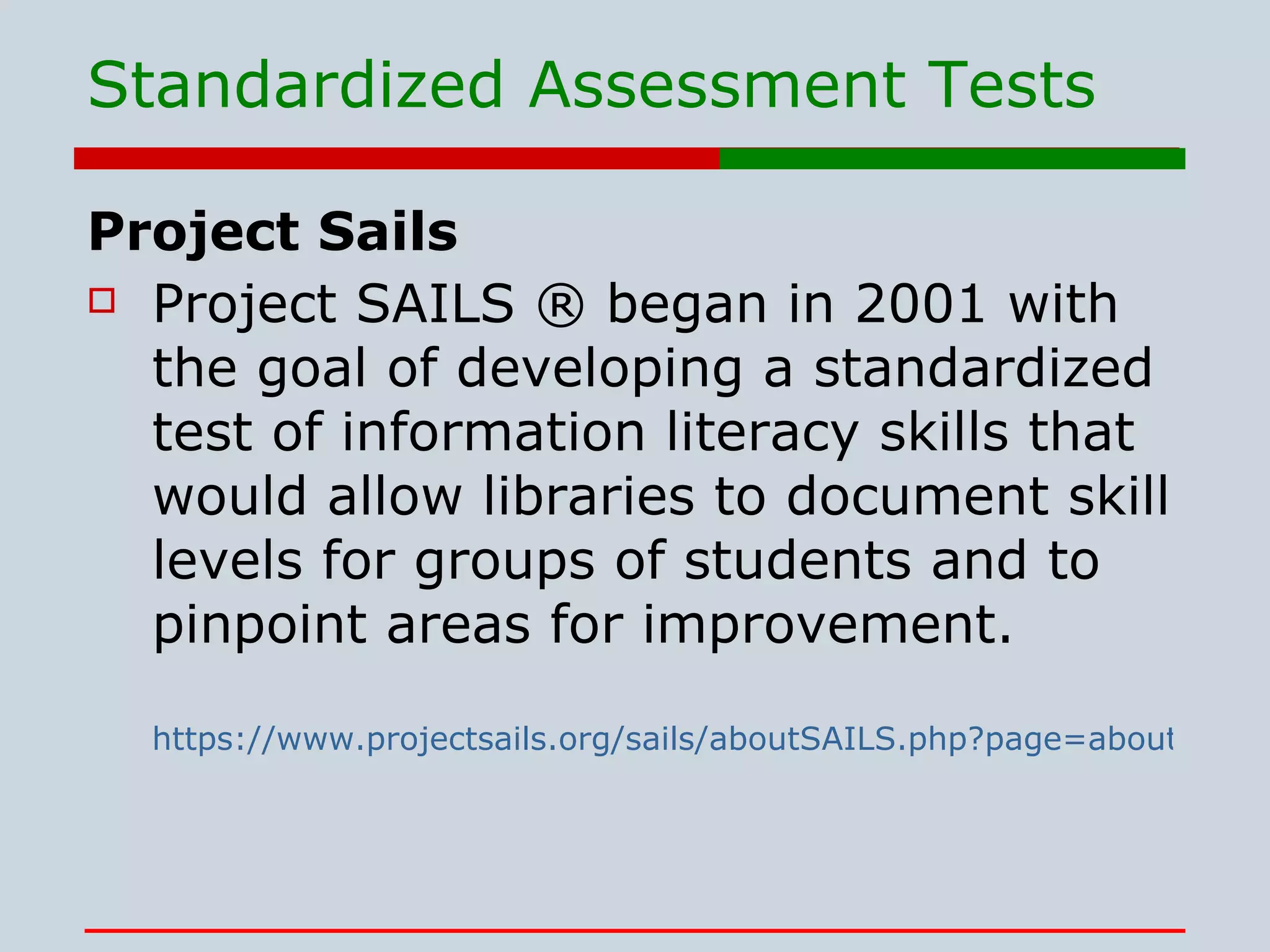 Standardized Assessment Tests Project Sails Project SAILS ® began in 2001 with the goal of developing a standardized test of information literacy skills that would allow libraries to document skill levels for groups of students and to pinpoint areas for improvement.   https://www.projectsails.org/sails/aboutSAILS.php?page=aboutSAILS 