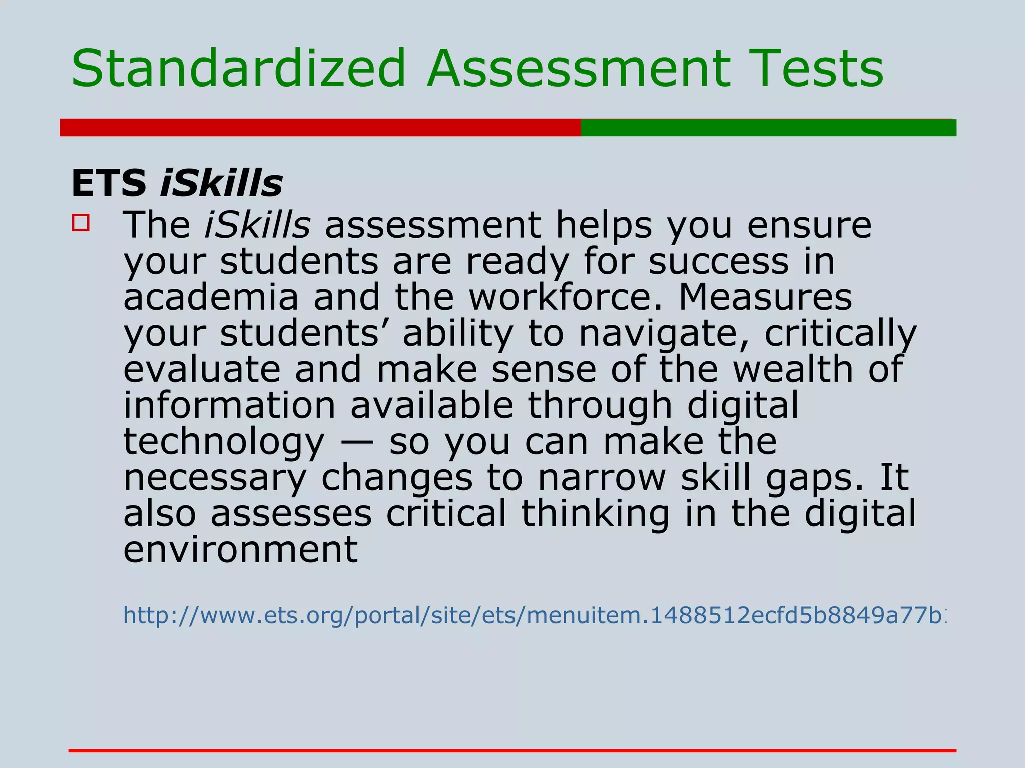 Standardized Assessment Tests ETS  iSkills The  iSkills  assessment helps you ensure your students are ready for success in academia and the workforce. Measures your students’ ability to navigate, critically evaluate and make sense of the wealth of information available through digital technology — so you can make the necessary changes to narrow skill gaps. It also assesses critical thinking in the digital environment  http://www.ets.org/portal/site/ets/menuitem.1488512ecfd5b8849a77b13bc3921509/?vgnextoid=159f0e3c27a85110VgnVCM10000022f95190RCRD&vgnextchannel=e5b2a79898a85110VgnVCM10000022f95190RCRD 