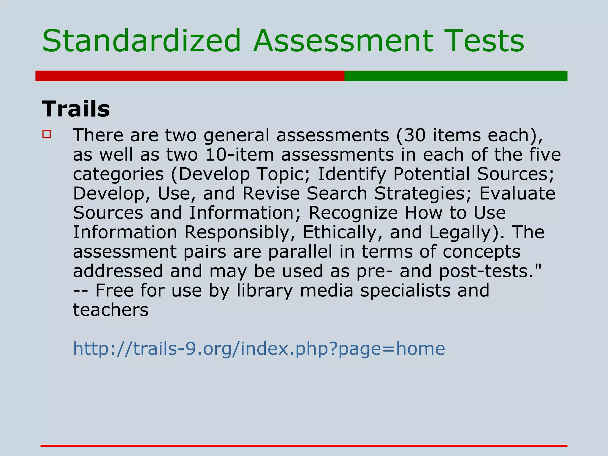 Standardized Assessment Tests Trails There are two general assessments (30 items each), as well as two 10-item assessments in each of the five categories (Develop Topic; Identify Potential Sources; Develop, Use, and Revise Search Strategies; Evaluate Sources and Information; Recognize How to Use Information Responsibly, Ethically, and Legally). The assessment pairs are parallel in terms of concepts addressed and may be used as pre- and post-tests.&quot; -- Free for use by library media specialists and teachers  http://trails-9.org/index.php?page=home 