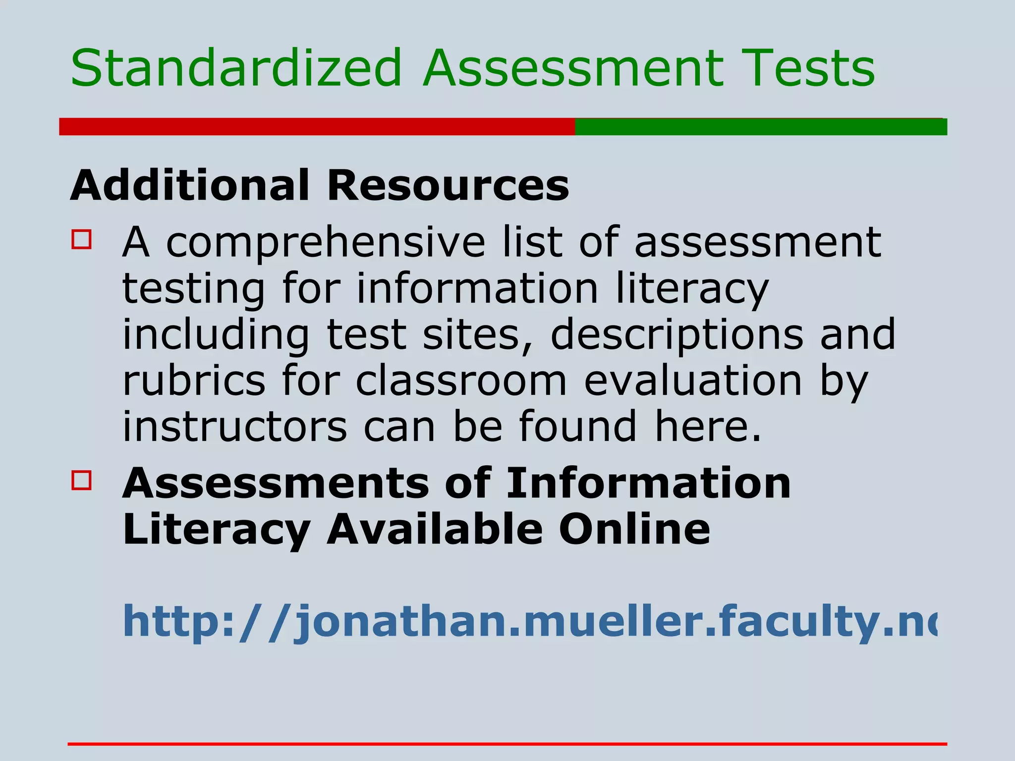 Standardized Assessment Tests Additional Resources A comprehensive list of assessment testing for information literacy including test sites, descriptions and rubrics for classroom evaluation by instructors can be found here. Assessments of Information Literacy Available Online http://jonathan.mueller.faculty.noctrl.edu/infolitassessments.htm 