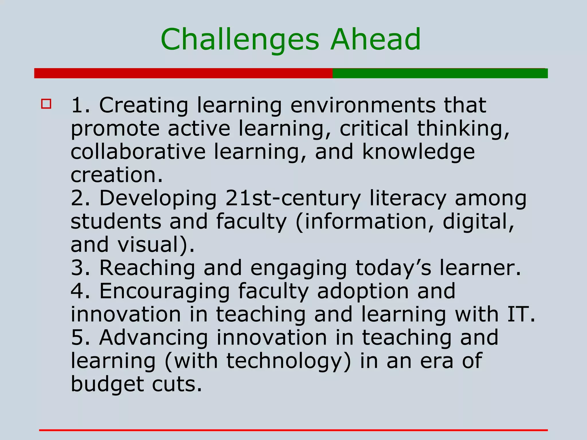 Challenges Ahead 1. Creating learning environments that promote active learning, critical thinking, collaborative learning, and knowledge creation. 2. Developing 21st-century literacy among students and faculty (information, digital, and visual). 3. Reaching and engaging today’s learner. 4. Encouraging faculty adoption and innovation in teaching and learning with IT. 5. Advancing innovation in teaching and learning (with technology) in an era of budget cuts.  