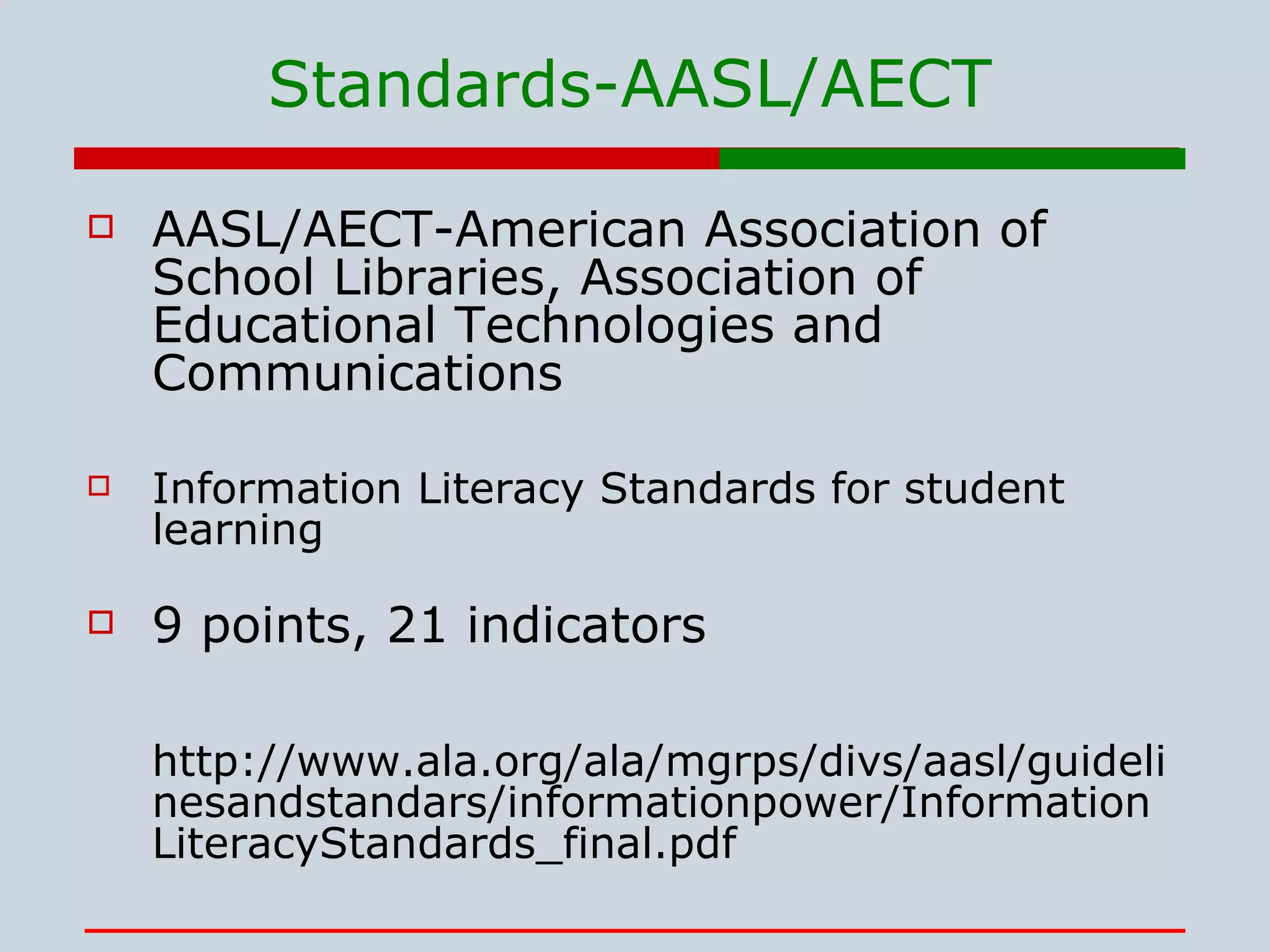 Standards- AASL/AECT AASL/AECT-American Association of School Libraries, Association of Educational Technologies and Communications Information Literacy Standards for student learning  9 points, 21 indicators http://www.ala.org/ala/mgrps/divs/aasl/guidelinesandstandars/informationpower/InformationLiteracyStandards_final.pdf 