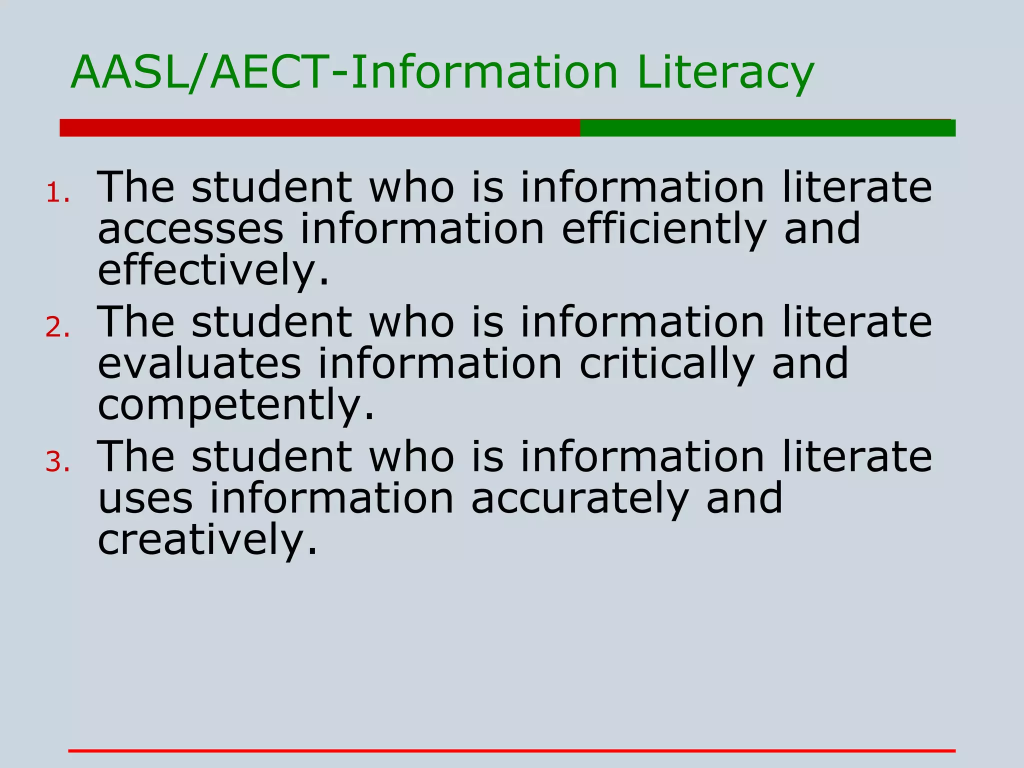 The student who is information literate accesses information efficiently and effectively. The student who is information literate evaluates information critically and competently. The student who is information literate uses information accurately and creatively. AASL/AECT-Information Literacy 