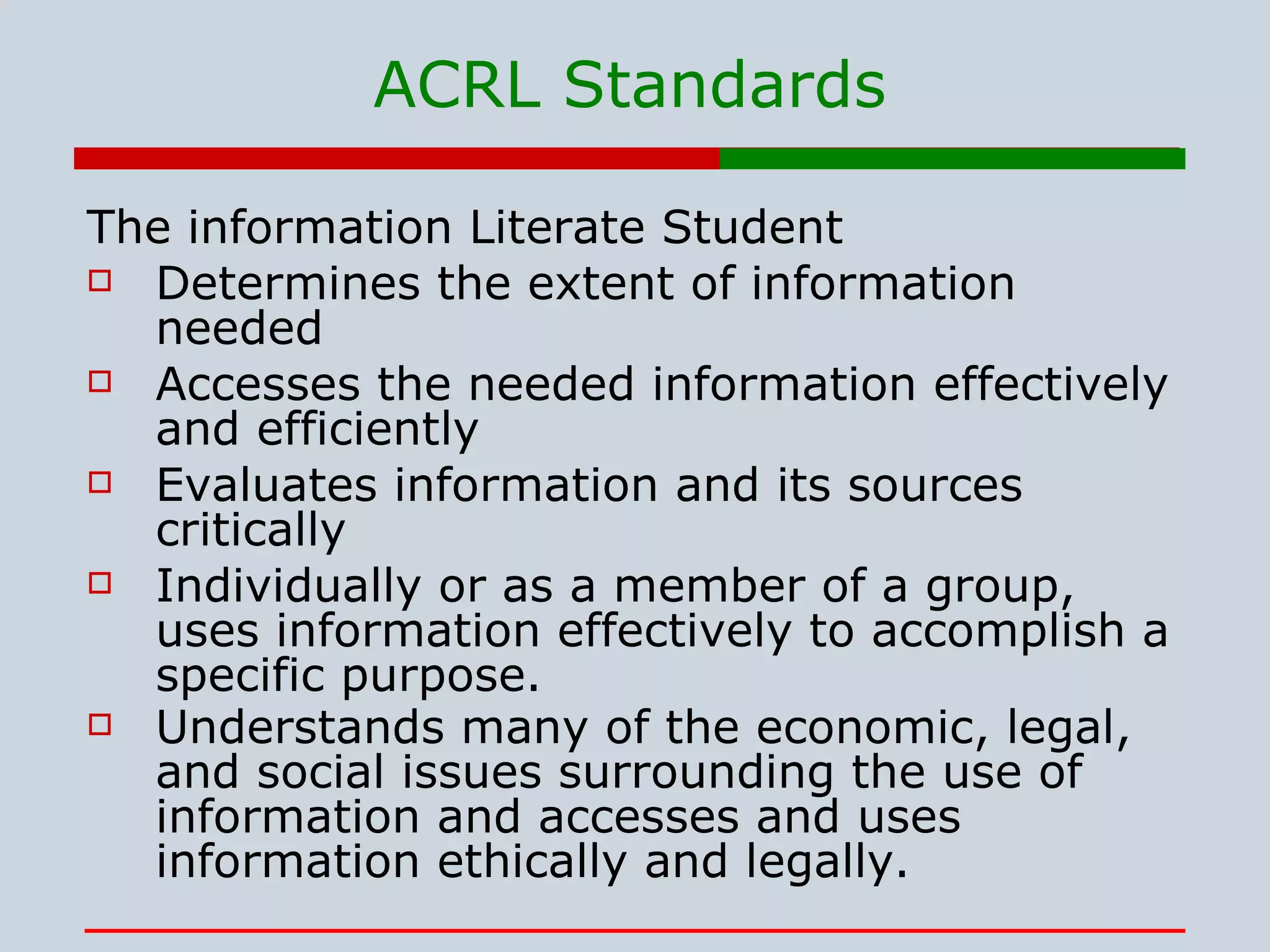 ACRL Standards The information Literate Student Determines the extent of information needed  Accesses the needed information effectively and efficiently  Evaluates information and its sources critically  Individually or as a member of a group, uses information effectively to accomplish a specific purpose.  Understands many of the economic, legal, and social issues surrounding the use of information and accesses and uses information ethically and legally.   