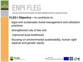 FLEG I Objective – to contribute to:
•

legal and sustainable forest management and utilization
practices

•

strengthened rule of law and

•
•

improved local livelihoods
focusing on environmental sustainability, human right
aspects and gender equity

1

 
