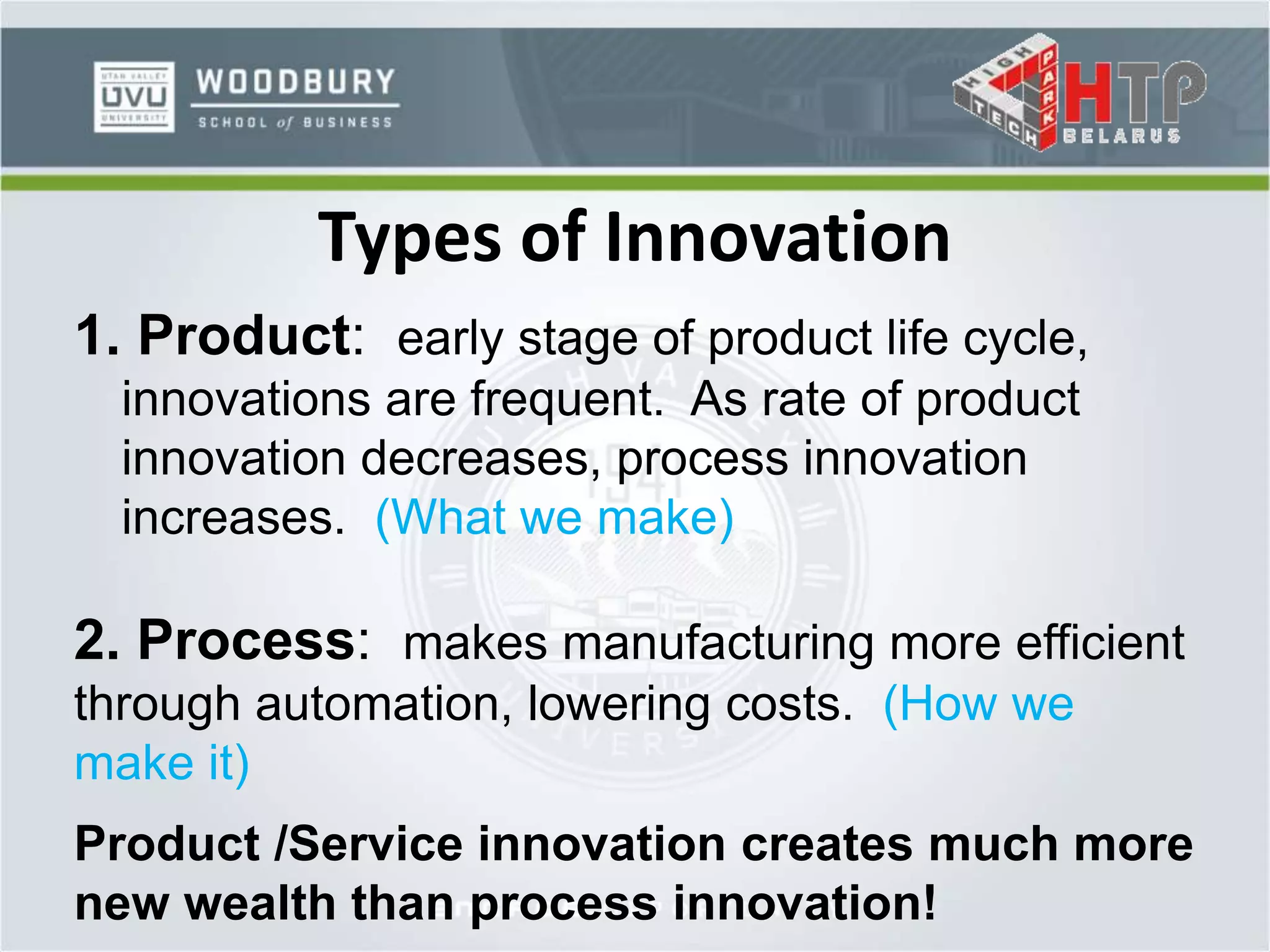 Types of Innovation
1. Product: early stage of product life cycle,
innovations are frequent. As rate of product
innovation decreases, process innovation
increases. (What we make)
2. Process: makes manufacturing more efficient
through automation, lowering costs. (How we
make it)
Product /Service innovation creates much more
new wealth than process innovation!
 