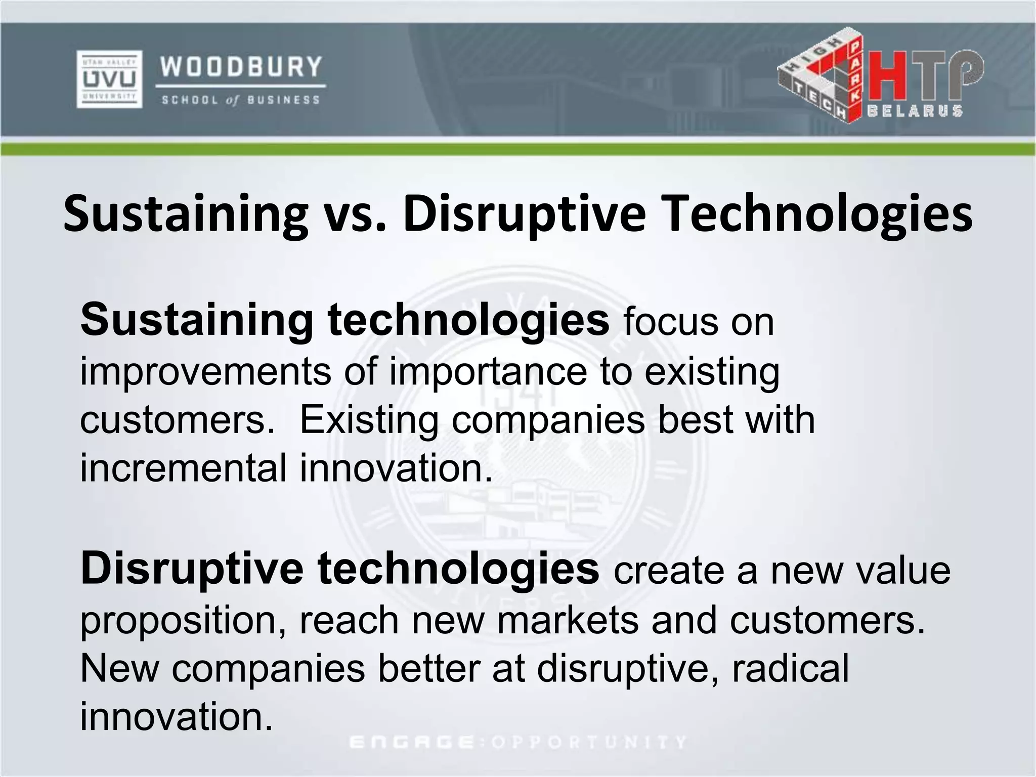 Sustaining vs. Disruptive Technologies
Sustaining technologies focus on
improvements of importance to existing
customers. Existing companies best with
incremental innovation.
Disruptive technologies create a new value
proposition, reach new markets and customers.
New companies better at disruptive, radical
innovation.
 