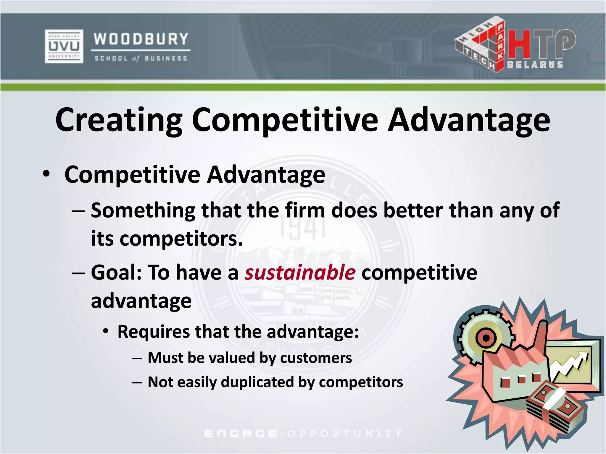 • Competitive Advantage
– Something that the firm does better than any of
its competitors.
– Goal: To have a sustainable competitive
advantage
• Requires that the advantage:
– Must be valued by customers
– Not easily duplicated by competitors
Creating Competitive Advantage
 