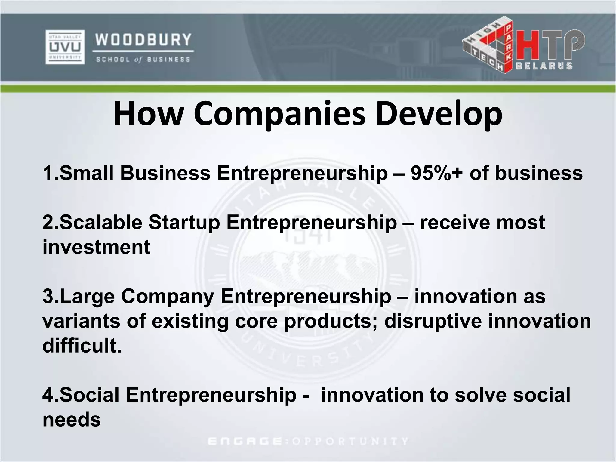How Companies Develop
1.Small Business Entrepreneurship – 95%+ of business
2.Scalable Startup Entrepreneurship – receive most
investment
3.Large Company Entrepreneurship – innovation as
variants of existing core products; disruptive innovation
difficult.
4.Social Entrepreneurship - innovation to solve social
needs
 