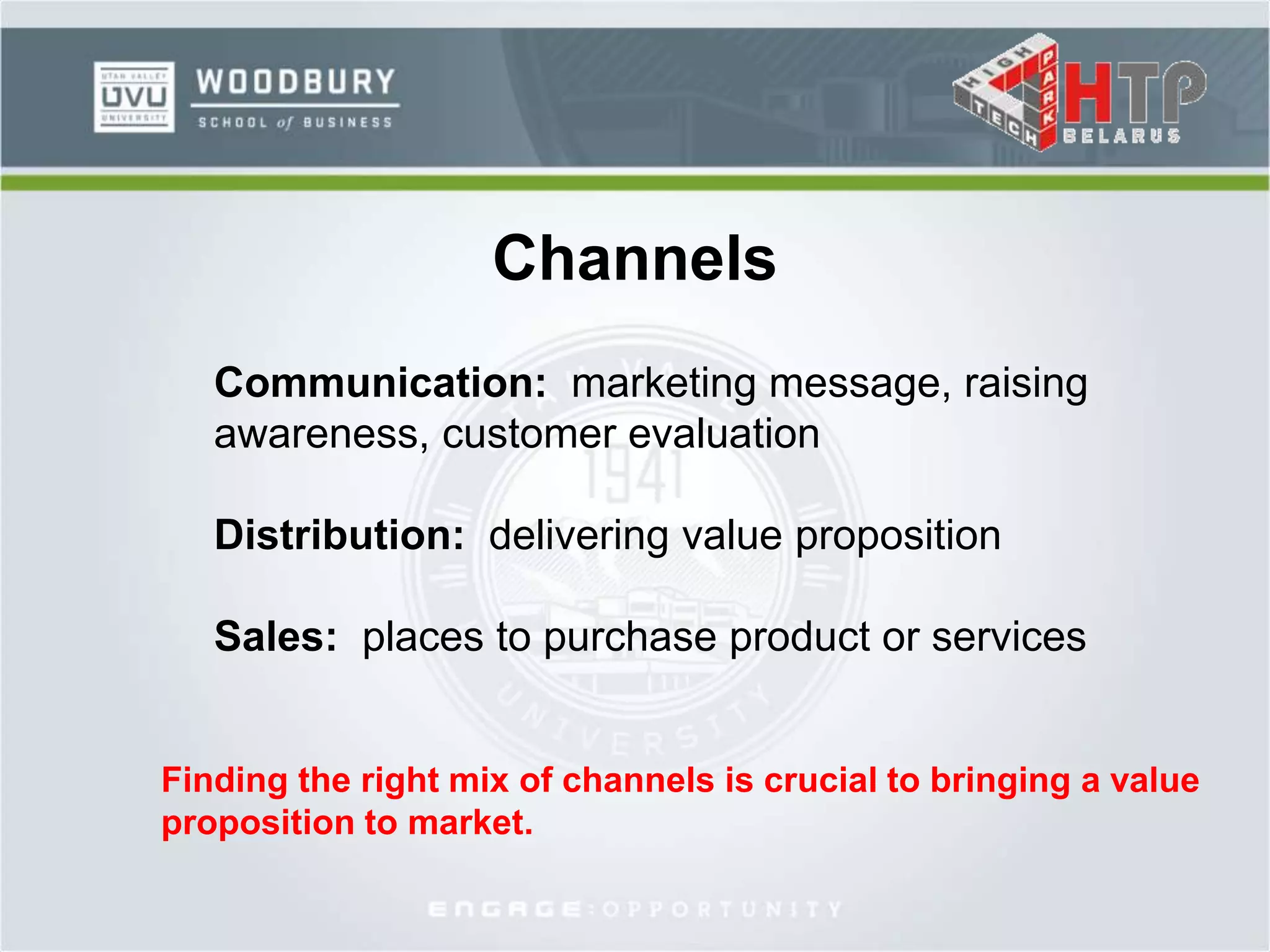 Channels
Communication: marketing message, raising
awareness, customer evaluation
Distribution: delivering value proposition
Sales: places to purchase product or services
Finding the right mix of channels is crucial to bringing a value
proposition to market.
 