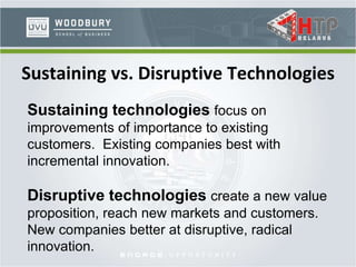 Sustaining vs. Disruptive Technologies
Sustaining technologies focus on
improvements of importance to existing
customers. Existing companies best with
incremental innovation.
Disruptive technologies create a new value
proposition, reach new markets and customers.
New companies better at disruptive, radical
innovation.
 
