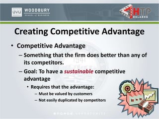 • Competitive Advantage
– Something that the firm does better than any of
its competitors.
– Goal: To have a sustainable competitive
advantage
• Requires that the advantage:
– Must be valued by customers
– Not easily duplicated by competitors
Creating Competitive Advantage
 