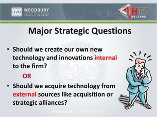 Major Strategic Questions
• Should we create our own new
technology and innovations internal
to the firm?
OR
• Should we acquire technology from
external sources like acquisition or
strategic alliances?
 