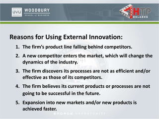 Reasons for Using External Innovation:
1. The firm’s product line falling behind competitors.
2. A new competitor enters the market, which will change the
dynamics of the industry.
3. The firm discovers its processes are not as efficient and/or
effective as those of its competitors.
4. The firm believes its current products or processes are not
going to be successful in the future.
5. Expansion into new markets and/or new products is
achieved faster.
 