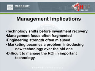 Management Implications
•Technology shifts before investment recovery
•Management focus often fragmented
•Engineering strength often misused
• Marketing becomes a problem introducing
new technology over the old one
•Difficult to manage the ROI in important
technology.
 