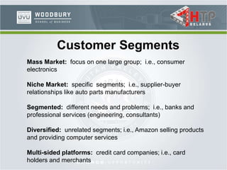 Customer Segments
Mass Market: focus on one large group; i.e., consumer
electronics
Niche Market: specific segments; i.e., supplier-buyer
relationships like auto parts manufacturers
Segmented: different needs and problems; i.e., banks and
professional services (engineering, consultants)
Diversified: unrelated segments; i.e., Amazon selling products
and providing computer services
Multi-sided platforms: credit card companies; i.e., card
holders and merchants
 
