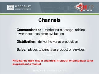 Channels
Communication: marketing message, raising
awareness, customer evaluation
Distribution: delivering value proposition
Sales: places to purchase product or services
Finding the right mix of channels is crucial to bringing a value
proposition to market.
 