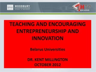 TEACHING AND ENCOURAGING
ENTREPRENEURSHIP AND
INNOVATION
Belarus Universities
DR. KENT MILLINGTON
OCTOBER 2012
 