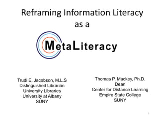 Reframing Information Literacy
              as a




Trudi E. Jacobson, M.L.S    Thomas P. Mackey, Ph.D.
 Distinguished Librarian               Dean
   University Libraries    Center for Distance Learning
   University at Albany       Empire State College
          SUNY                        SUNY

                                                      1
 