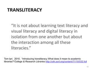 TRANSLITERACY

       “It is not about learning text literacy and
       visual literacy and digital literacy in
       isolation from one another but about
       the interaction among all these
       literacies.”

Tom Ipri. 2010. “Introducing transliteracy What does it mean to academic
libraries?”College & Research Libraries http://crln.acrl.org/content/71/10/532.full

                                                                                  10
 