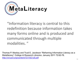 “Information literacy is central to this
    redefinition because information takes
    many forms online and is produced and
    communicated through multiple
    modalities. ”

Thomas P. Mackey and Trudi E. Jacobson “Reframing Information Literacy as a
Metaliteracy” College & Research Libraries. January 2011 72:62-78.
http://crl.acrl.org/content/72/1/62.full.pdf
                                                                              12
 