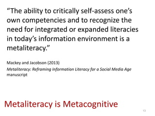 “The ability to critically self-assess one’s
own competencies and to recognize the
need for integrated or expanded literacies
in today’s information environment is a
metaliteracy.”
Mackey and Jacobson (2013)
Metaliteracy: Reframing Information Literacy for a Social Media Age
manuscript




Metaliteracy is Metacognitive                                         13
 