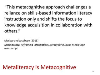 “This metacognitive approach challenges a
reliance on skills-based information literacy
instruction only and shifts the focus to
knowledge acquisition in collaboration with
others.”
Mackey and Jacobson (2013)
Metaliteracy: Reframing Information Literacy for a Social Media Age
manuscript




Metaliteracy is Metacognitive                                         14
 