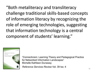 “Both metaliteracy and transliteracy
challenge traditional skills-based concepts
of information literacy by recognizing the
role of emerging technologies, suggesting
that information technology is a central
component of students’ learning.”



        “Connectivism: Learning Theory and Pedagogical Practice
        for Networked Information Landscapes”
        Michelle Kathleen Dunaway
        Reference Services Review Vol. 39 Iss: 4
                                                                  16
 