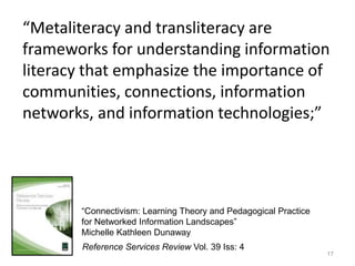 “Metaliteracy and transliteracy are
frameworks for understanding information
literacy that emphasize the importance of
communities, connections, information
networks, and information technologies;”




       “Connectivism: Learning Theory and Pedagogical Practice
       for Networked Information Landscapes”
       Michelle Kathleen Dunaway
       Reference Services Review Vol. 39 Iss: 4
                                                                 17
 