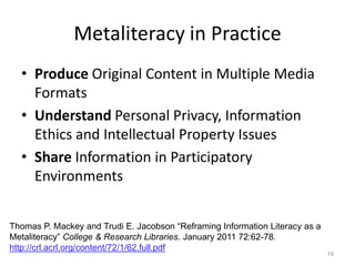 Metaliteracy in Practice
  • Produce Original Content in Multiple Media
    Formats
  • Understand Personal Privacy, Information
    Ethics and Intellectual Property Issues
  • Share Information in Participatory
    Environments


Thomas P. Mackey and Trudi E. Jacobson “Reframing Information Literacy as a
Metaliteracy” College & Research Libraries. January 2011 72:62-78.
http://crl.acrl.org/content/72/1/62.full.pdf
                                                                              19
 