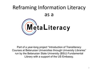 Reframing Information Literacy
             as a




    Part of a year-long project “Introduction of Transliteracy
Courses at Belarusian Universities through University Libraries”
  run by the Belarusian State University (BSU) Fundamental
           Library with a support of the US Embassy.



                                                                   2
 