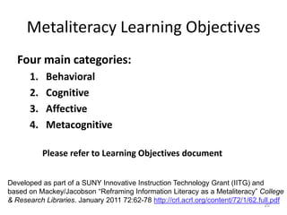 Metaliteracy Learning Objectives
   Four main categories:
       1.   Behavioral
       2.   Cognitive
       3.   Affective
       4.   Metacognitive

            Please refer to Learning Objectives document


Developed as part of a SUNY Innovative Instruction Technology Grant (IITG) and
based on Mackey/Jacobson “Reframing Information Literacy as a Metaliteracy” College
& Research Libraries. January 2011 72:62-78 http://crl.acrl.org/content/72/1/62.full.pdf
                                                                                 20
 