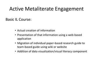 Active Metaliterate Engagement
Basic IL Course:

     • Actual creation of information
     • Presentation of that information using a web-based
       application
     • Migration of individual paper-based research guide to
       team-based guide using wiki or website
     • Addition of data visualization/visual literacy component
 
