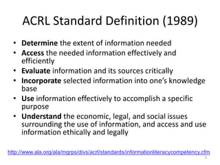 ACRL Standard Definition (1989)
  • Determine the extent of information needed
  • Access the needed information effectively and
    efficiently
  • Evaluate information and its sources critically
  • Incorporate selected information into one’s knowledge
    base
  • Use information effectively to accomplish a specific
    purpose
  • Understand the economic, legal, and social issues
    surrounding the use of information, and access and use
    information ethically and legally

http://www.ala.org/ala/mgrps/divs/acrl/standards/informationliteracycompetency.cfm
                                                                               3
 