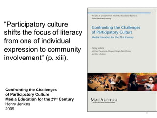 “Participatory culture
shifts the focus of literacy
from one of individual
expression to community
involvement” (p. xiii).



Confronting the Challenges
of Participatory Culture
Media Education for the 21st Century
Henry Jenkins
2009
                                       4
 